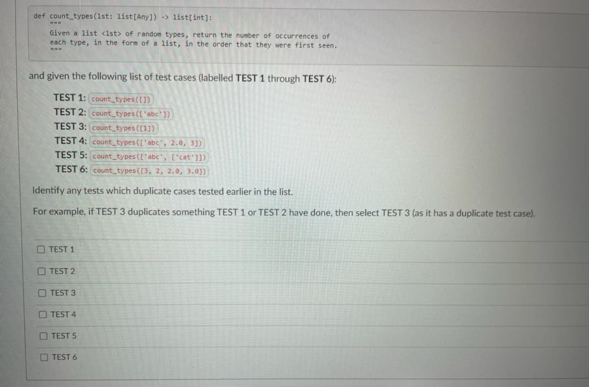 def count_types (1st: list[Any]) -> list[int]:
Given a list <1st> of random types, return the number of occurrences of
each type, in the form of a list, in the order that they were first seen.
and given the following list of test cases (labelled TEST 1 through TEST 6):
TEST 1: count_types ([])
TEST 2: count_types (['abc'])
TEST 3: count_types ([1])
TEST 4: count_types(['abc', 2.0, 3])
TEST 5: count_types (['abc', ['cat']]).
TEST 6: count_types ([3, 2, 2.0, 3.0])
Identify any tests which duplicate cases tested earlier in the list.
For example, if TEST 3 duplicates something TEST 1 or TEST 2 have done, then select TEST 3 (as it has a duplicate test case).
O TEST 1
O TEST 2
O TEST 3
O TEST 4
O TEST 5
O TEST 6
