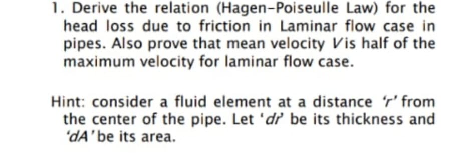 1. Derive the relation (Hagen-Poiseulle Law) for the
head loss due to friction in Laminar flow case in
pipes. Also prove that mean velocity Vis half of the
maximum velocity for laminar flow case.
Hint: consider a fluid element at a distance r' from
the center of the pipe. Let 'd' be its thickness and
'dA'be its area.
