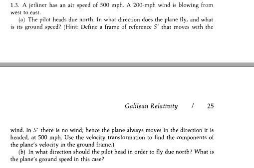 1.3. A jetliner has an air speed of 500 mph. A 200-mph wind is blowing from
west to east.
(a) The pilot heads due north. In what direction does the plane fly, and what
is its ground speed? (Hint: Define a frame of reference S' that moves with the
Galilean Relativity
| 25
wind. In S' there is no wind; hence the plane always moves in the direction it is
headed, at 500 mph. Use the velocity transformation to find the components of
the plane's velocity in the ground frame.)
(b) In what direction should the pilot head in order to fly due north? What is
the plane's ground speed in this case?
