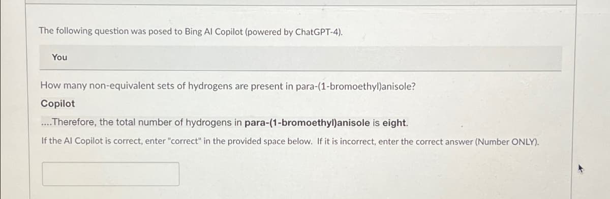 The following question was posed to Bing Al Copilot (powered by ChatGPT-4).
You
How many non-equivalent sets of hydrogens are present in para-(1-bromoethyl)anisole?
Copilot
Therefore, the total number of hydrogens in para-(1-bromoethyl)anisole is eight.
If the Al Copilot is correct, enter "correct" in the provided space below. If it is incorrect, enter the correct answer (Number ONLY).
