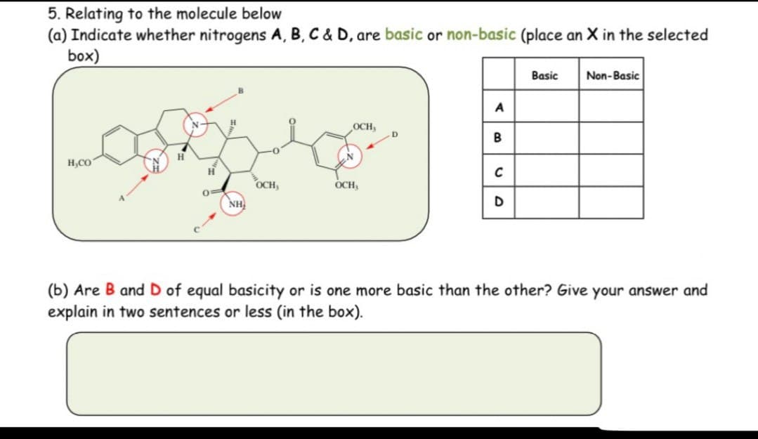 5. Relating to the molecule below
(a) Indicate whether nitrogens A, B, C & D, are basic or non-basic (place an X in the selected
box)
H,CO
H
H
0=
OCH,
OCH
NH
A
OCH
D
B
C
D
Basic
Non-Basic
(b) Are B and D of equal basicity or is one more basic than the other? Give your answer and
explain in two sentences or less (in the box).