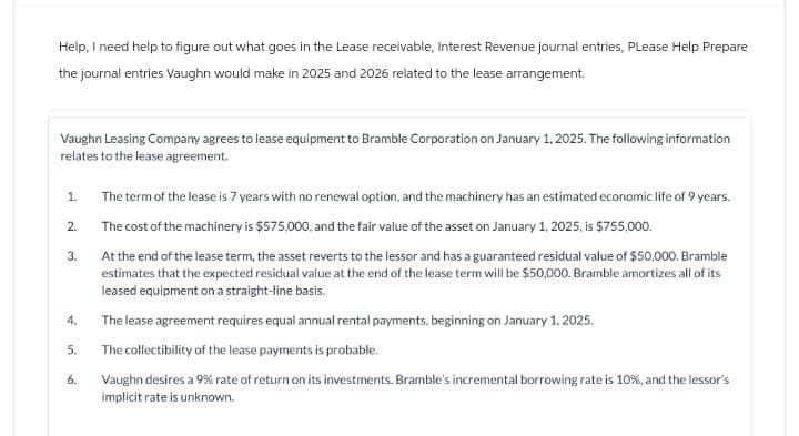 Help, I need help to figure out what goes in the Lease receivable, Interest Revenue journal entries, Please Help Prepare
the journal entries Vaughn would make in 2025 and 2026 related to the lease arrangement.
Vaughn Leasing Company agrees to lease equipment to Bramble Corporation on January 1, 2025. The following information
relates to the lease agreement.
1.
The term of the lease is 7 years with no renewal option, and the machinery has an estimated economic life of 9 years.
2.
The cost of the machinery is $575,000, and the fair value of the asset on January 1, 2025, is $755,000.
3.
At the end of the lease term, the asset reverts to the lessor and has a guaranteed residual value of $50,000. Bramble
estimates that the expected residual value at the end of the lease term will be $50,000, Bramble amortizes all of its
leased equipment on a straight-line basis.
The lease agreement requires equal annual rental payments, beginning on January 1, 2025.
4.
5.
The collectibility of the lease payments is probable.
6.
Vaughn desires a 9% rate of return on its investments. Bramble's incremental borrowing rate is 10%, and the lessor's
implicit rate is unknown.