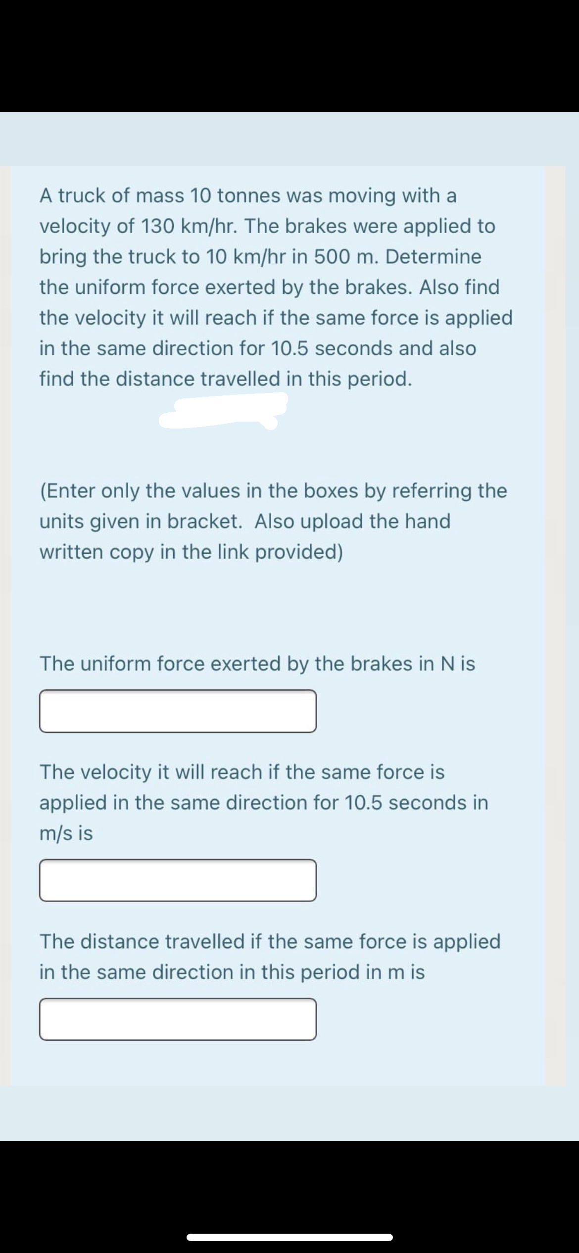 A truck of mass 10 tonnes was moving with a
velocity of 130 km/hr. The brakes were applied to
bring the truck to 10 km/hr in 500 m. Determine
the uniform force exerted by the brakes. Also find
the velocity it will reach if the same force is applied
in the same direction for 10.5 seconds and also
find the distance travelled in this period.
(Enter only the values in the boxes by referring the
units given in bracket. Also upload the hand
written copy in the link provided)
The uniform force exerted by the brakes in N is
The velocity it will reach if the same force is
applied in the same direction for 10.5 seconds in
m/s is
The distance travelled if the same force is applied
in the same direction in this period in m is
