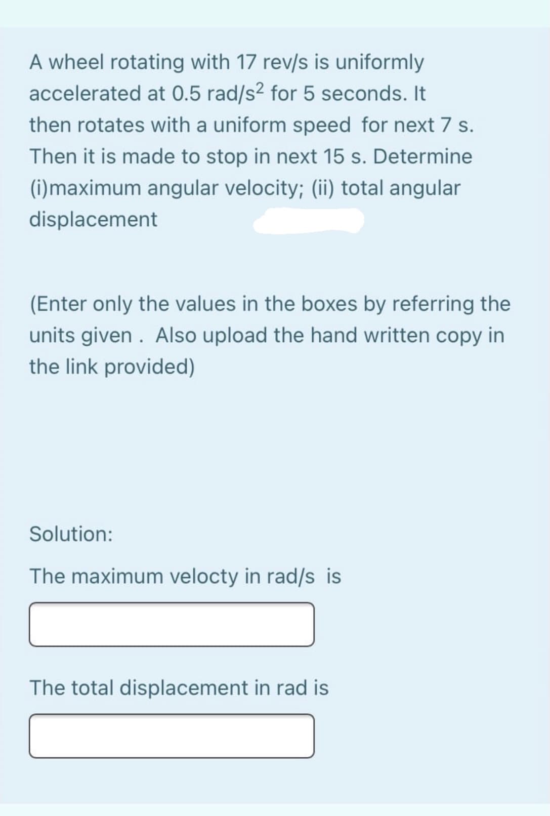 A wheel rotating with 17 rev/s is uniformly
accelerated at 0.5 rad/s² for 5 seconds. It
then rotates with a uniform speed for next 7 s.
Then it is made to stop in next 15 s. Determine
(i)maximum angular velocity; (ii) total angular
displacement
(Enter only the values in the boxes by referring the
units given . Also upload the hand written copy in
the link provided)
Solution:
The maximum velocty in rad/s is
The total displacement in rad is
