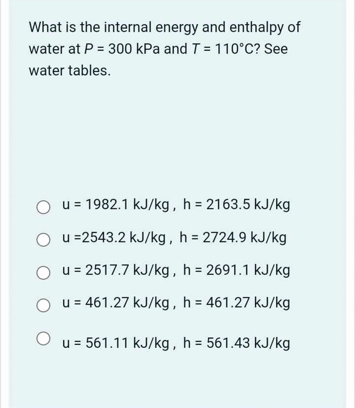 What is the internal energy and enthalpy of
water at P = 300 kPa and T = 110°C? See
water tables.
О
u = 1982.1 kJ/kg, h = 2163.5 kJ/kg
u =2543.2 kJ/kg, h = 2724.9 kJ/kg
u = 2517.7 kJ/kg, h = 2691.1 kJ/kg
u = 461.27 kJ/kg, h = 461.27 kJ/kg
u = 561.11 kJ/kg, h = 561.43 kJ/kg