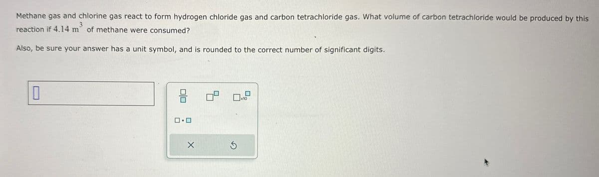 Methane gas and chlorine gas react to form hydrogen chloride gas and carbon tetrachloride gas. What volume of carbon tetrachloride would be produced by this
reaction if 4.14 m of methane were consumed?
3
Also, be sure your answer has a unit symbol, and is rounded to the correct number of significant digits.
П
X
x10