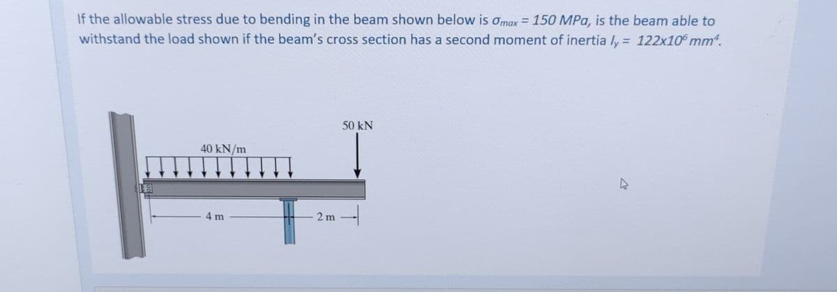 If the allowable stress due to bending in the beam shown below is Omax = 150 MPa, is the beam able to
withstand the load shown if the beam's cross section has a second moment of inertia ly= 122x10 mm².
40 kN/m
50 kN
2 m
4 m
4