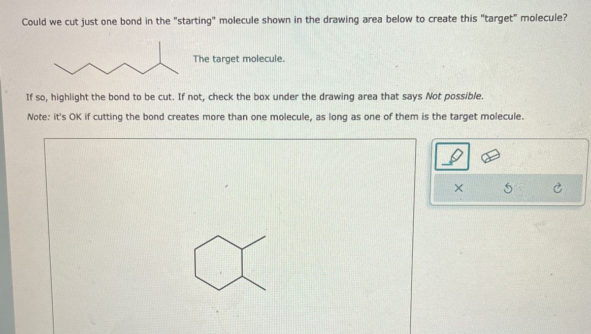Could we cut just one bond in the "starting" molecule shown in the drawing area below to create this "target" molecule?
The target molecule.
If so, highlight the bond to be cut. If not, check the box under the drawing area that says Not possible.
Note: it's OK if cutting the bond creates more than one molecule, as long as one of them is the target molecule.
D
X
5
