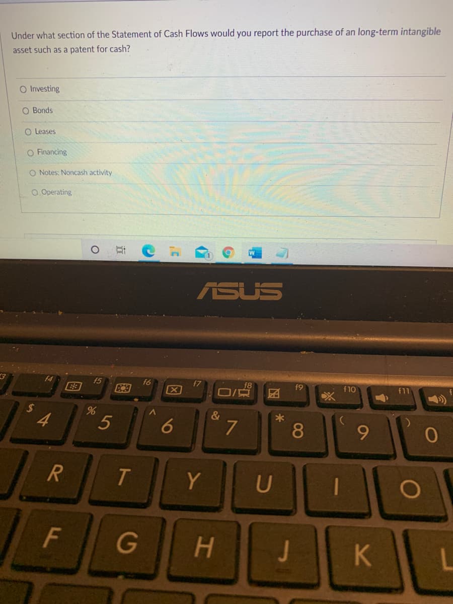 Under what section of the Statement of Cash Flows would you report the purchase of an long-term intangible
asset such as a patent for cash?
O Investing
O Bonds
O Leases
O Financing
O Notes: Noncash activity
O Operating
ASUS
f5
f6
f7
[X
f9
f10
f11
%24
&
4
7.
8
R
Y
U
G
H.
5
F.
图
