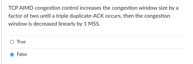 TCP AIMD congestion control increases the congestion window size by a
factor of two until a triple duplicate-ACK occurs, then the congestion
window is decreased linearly by 1 MSS.
O True
False