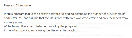 Please in C Language
(CYBER SECURITY)
Write a program that uses an existing text file (text.txt) to determine the number of occurrences of
each letter. You can assume that the file is filled with only lowercase letters and only the letters from
a-z are present!
Write the result in a new file to be created by the program!
Errors when opening and closing the files must be caught!
ple behave.
? Note that solutions that rely on