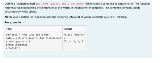 Define a function named get_word_lengths_tuple (sentence) which takes a sentence as a parameter. The function
returns a tuple containing the lengths of all the words in the parameter sentence. The sentence contains words
separated by white space.
Note: your function first needs to split the sentence into a list of words using the split() method.
For example:
Test
sentence "Two Owls and a Hen"
data = get_word_lengths_tuple(sentence)
print (type(data))
print(len(data))
print (data)
Result
<class 'tuple'>
5
(3, 4, 3, 1, 3)