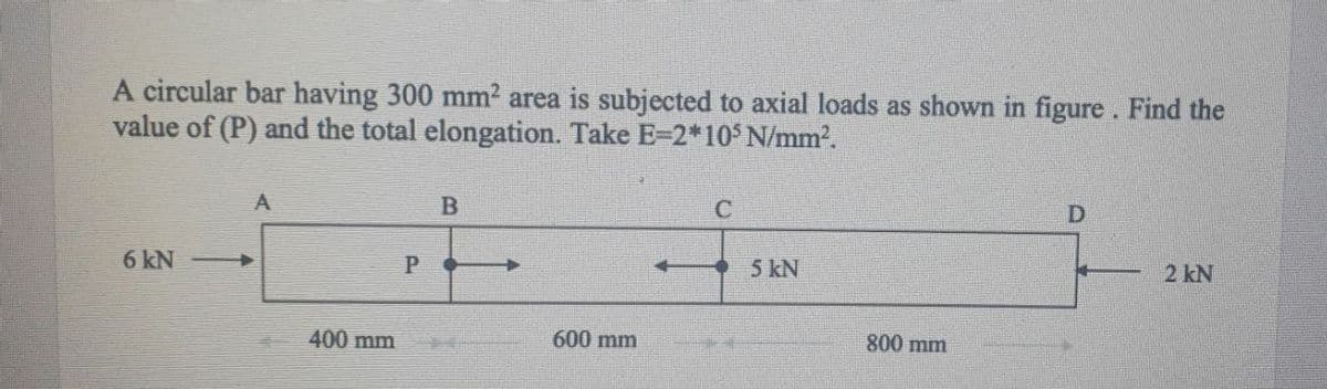 A circular bar having 300 mm2 area is subjected to axial loads as shown in figure. Find the
value of (P) and the total elongation. Take E-2*10 N/mm2.
A
6 kN
5 kN
2 kN
400 mm
600 mm
800 mm
