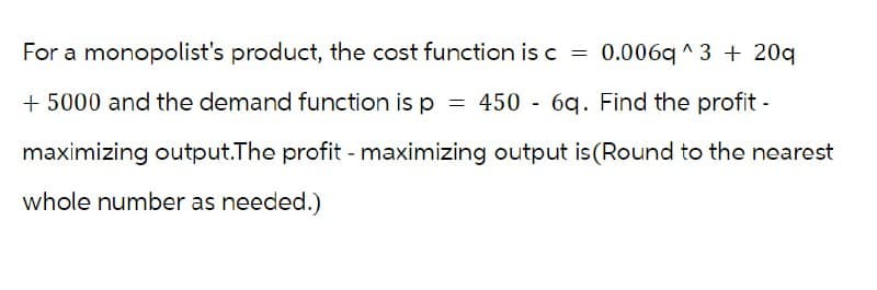 For a monopolist's product, the cost function is c = 0.006q^3 + 20
+ 5000 and the demand function is p = 450 - 6q. Find the profit -
maximizing output.The profit - maximizing output is (Round to the nearest
whole number as needed.)