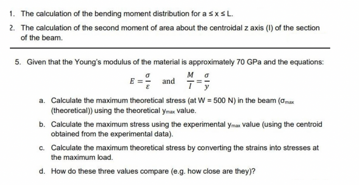 1. The calculation of the bending moment distribution for a ≤ x ≤ L.
2. The calculation of the second moment of area about the centroidal z axis (I) of the section
of the beam.
5. Given that the Young's modulus of the material is approximately 70 GPa and the equations:
0
M 0
E = - and
==
E
I y
a. Calculate the maximum theoretical stress (at W = 500 N) in the beam (0max
(theoretical)) using the theoretical ymax value.
b. Calculate the maximum stress using the experimental ymax value (using the centroid
obtained from the experimental data).
c. Calculate the maximum theoretical stress by converting the strains into stresses at
the maximum load.
d. How do these three values compare (e.g. how close are they)?