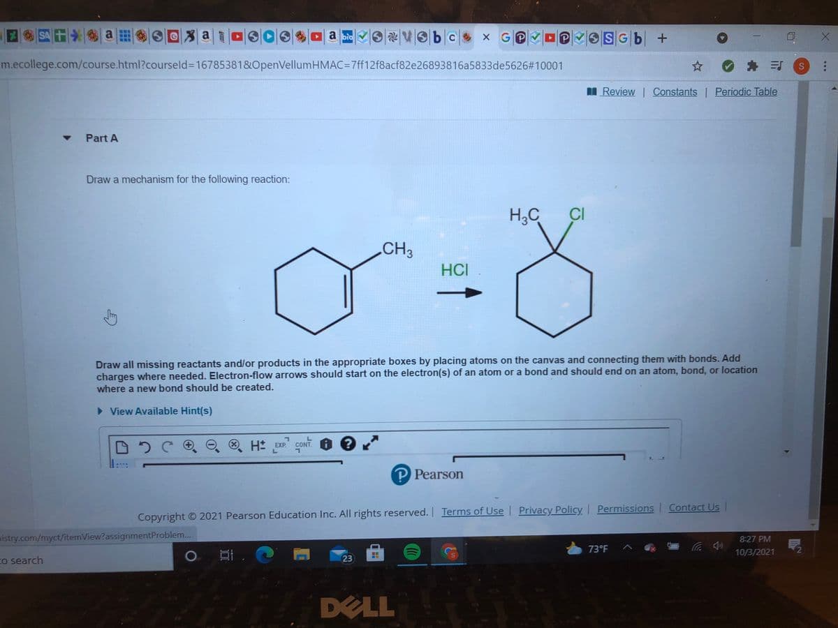 SAT
a
OSG6 +
a bio
X GP
m.ecollege.com/course.html?courseld3D16785381&OpenVellumHMAC=7ff12f8acf82e26893816a5833de5626#10001
O * 引S
I Review | Constants Periodic Table
Part A
Draw a mechanism for the following reaction:
H3C
CI
CH3
HCI
Draw all missing reactants and/or products in the appropriate boxes by placing atoms on the canvas and connecting them with bonds. Add
charges where needed. Electron-flow arrows should start on the electron(s) of an atom or a bond and should end on an atom, bond, or location
where a new bond should be created.
> View Available Hint(s)
H pxe coNT 6 e
EXP.
CO
P Pearson
Copyright O 2021 Pearson Education Inc. All rights reserved. Terms of Use Privacy Policy Permissions Contact Us |
nistry.com/myct/itemView?assignmentProblem.
8:27 PM
73°F ^
10/3/2021
Co search
23
DELL
...
