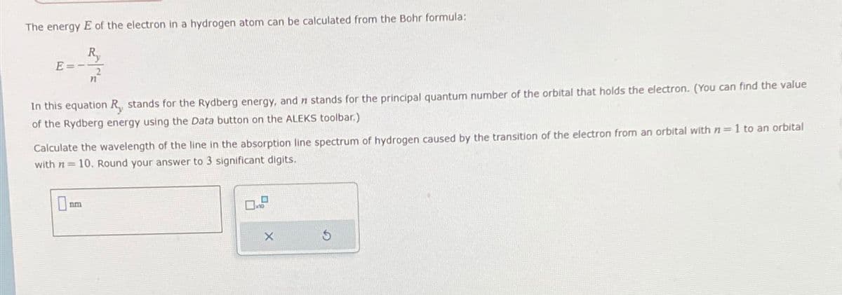 The energy E of the electron in a hydrogen atom can be calculated from the Bohr formula:
E
Ry
n
In this equation R, stands for the Rydberg energy, and n stands for the principal quantum number of the orbital that holds the electron. (You can find the value
of the Rydberg energy using the Data button on the ALEKS toolbar.)
Calculate the wavelength of the line in the absorption line spectrum of hydrogen caused by the transition of the electron from an orbital with n-1 to an orbital
with n=10. Round your answer to 3 significant digits.
nm
X