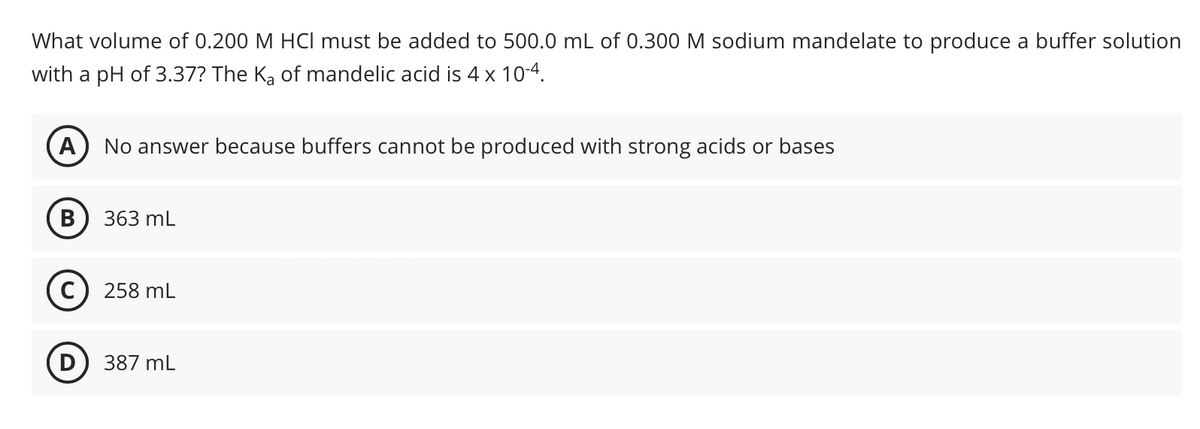 What volume of 0.200 M HCI must be added to 500.0 mL of 0.300 M sodium mandelate to produce a buffer solution
with a pH of 3.37? The Ka of mandelic acid is 4 x 10-4.
A
No answer because buffers cannot be produced with strong acids or bases
B
363 mL
C) 258 mL
D
387 mL