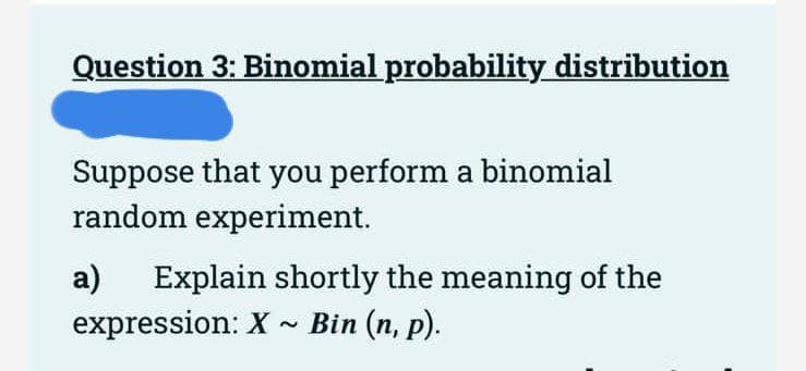 Question 3: Binomial probability distribution
Suppose that you perform a binomial
random experiment.
a) Explain shortly the meaning of the
Bin (n, p).
expression: X
2