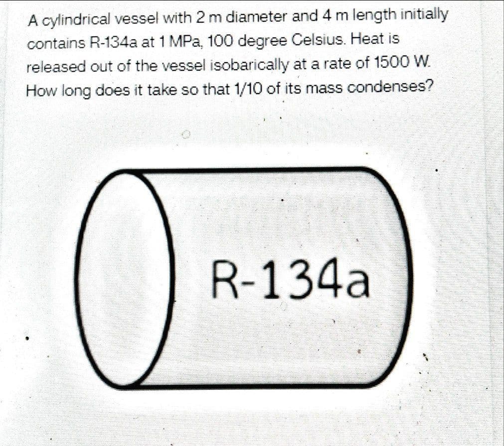 A cylindrical vessel with 2 m diameter and 4 m length initially
contains R-134a at 1 MPa, 100 degree Celsius. Heat is
released out of the vessel isobarically at a rate of 1500 W.
How long does it take so that 1/10 of its mass condenses?
R-134a

