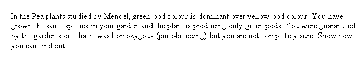 In the Pea plants studied by Mendel, green pod colour is dominant over yellow pod colour. You have
grown the same species in your garden and the plant is producing only green pods. You were guaranteed
by the garden store that it was homozygous (pure-breeding) but you are not completely sure. Show how
you can find out.
