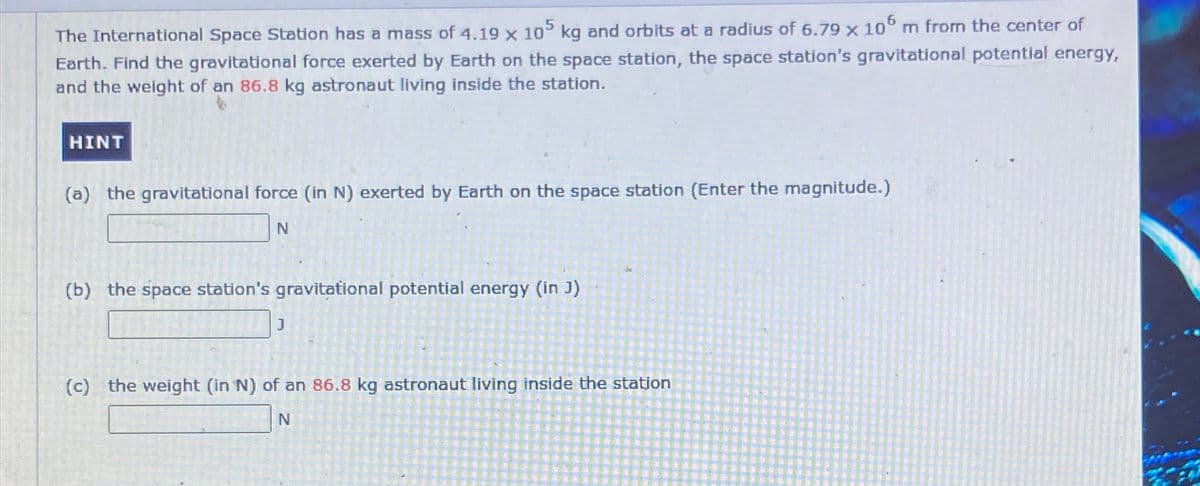 The International Space Station has a mass of 4.19 x 105 kg and orbits at a radius of 6.79 × 106 m from the center of
Earth. Find the gravitational force exerted by Earth on the space station, the space station's gravitational potential energy,
and the weight of an 86.8 kg astronaut living inside the station.
HINT
(a) the gravitational force (in N) exerted by Earth on the space station (Enter the magnitude.)
N
(b) the space station's gravitational potential energy (in J)
J
(c) the weight (in N) of an 86.8 kg astronaut living inside the station
N