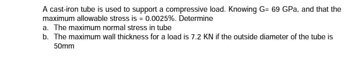 A cast-iron tube is used to support a compressive load. Knowing G= 69 GPa, and that the
maximum allowable stress is = 0.0025%. Determine
a. The maximum normal stress in tube
b. The maximum wall thickness for a load is 7.2 KN if the outside diameter of the tube is
50mm