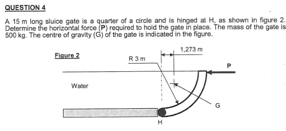 QUESTION 4
A 15 m long sluice gate is a quarter of a circle and is hinged at H, as shown in figure 2.
Determine the horizontal force (P) required to hold the gate in place. The mass of the gate is
500 kg. The centre of gravity (G) of the gate is indicated in the figure.
1,273 m
Figure 2
Water
R3m
Ji
G
H