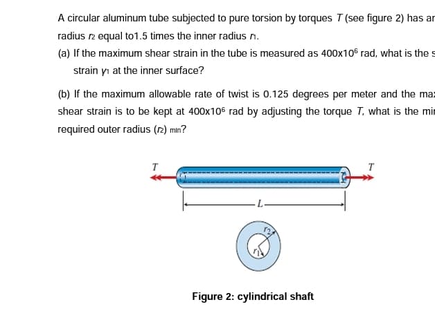 A circular aluminum tube subjected to pure torsion by torques T (see figure 2) has ar
radius 12 equal to1.5 times the inner radius n.
(a) If the maximum shear strain in the tube is measured as 400x106 rad, what is the s
strain y₁ at the inner surface?
(b) If the maximum allowable rate of twist is 0.125 degrees per meter and the max
shear strain is to be kept at 400x106 rad by adjusting the torque T, what is the min
required outer radius (12) min?
Figure 2: cylindrical shaft