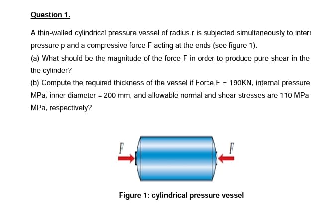 Question 1.
A thin-walled cylindrical pressure vessel of radius r is subjected simultaneously to interr
pressure p and a compressive force F acting at the ends (see figure 1).
(a) What should be the magnitude of the force F in order to produce pure shear in the
the cylinder?
(b) Compute the required thickness of the vessel if Force F = 190KN, internal pressure
MPa, inner diameter = 200 mm, and allowable normal and shear stresses are 110 MPa
MPa, respectively?
Figure 1: cylindrical pressure vessel