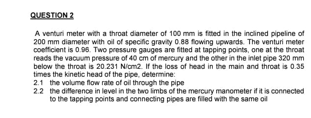 QUESTION 2
A venturi meter with a throat diameter of 100 mm is fitted in the inclined pipeline of
200 mm diameter with oil of specific gravity 0.88 flowing upwards. The venturi meter
coefficient is 0.96. Two pressure gauges are fitted at tapping points, one at the throat
reads the vacuum pressure of 40 cm of mercury and the other in the inlet pipe 320 mm
below the throat is 20.231 N/cm2. If the loss of head in the main and throat is 0.35
times the kinetic head of the pipe, determine:
2.1 the volume flow rate of oil through the pipe
2.2 the difference in level in the two limbs of the mercury manometer if it is connected
to the tapping points and connecting pipes are filled with the same oil