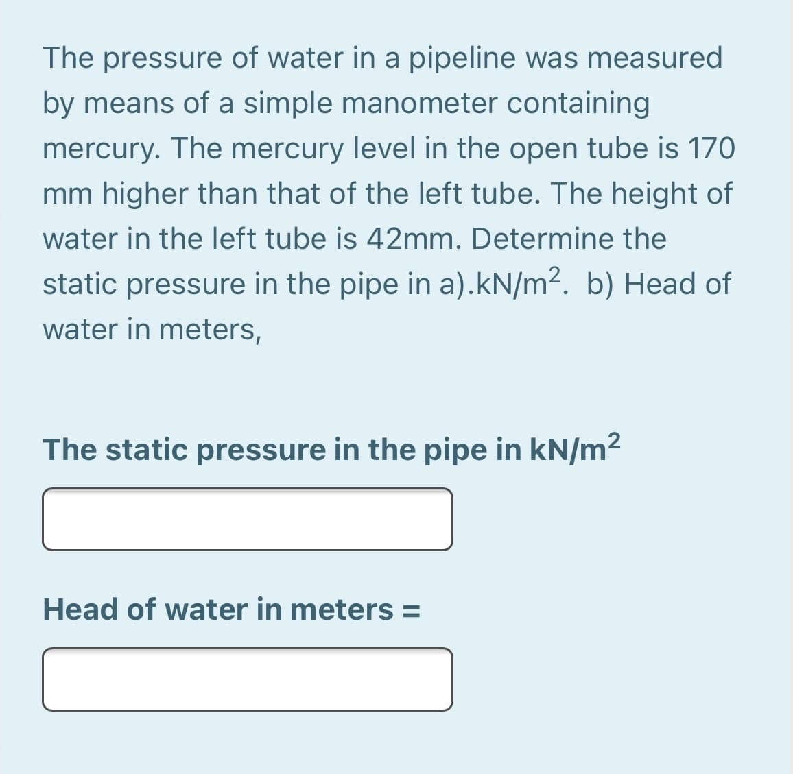 The pressure of water in a pipeline was measured
by means of a simple manometer containing
mercury. The mercury level in the open tube is 170
mm higher than that of the left tube. The height of
water in the left tube is 42mm. Determine the
static pressure in the pipe in a).kN/m². b) Head of
water in meters,
The static pressure in the pipe in kN/m2
Head of water in meters =
