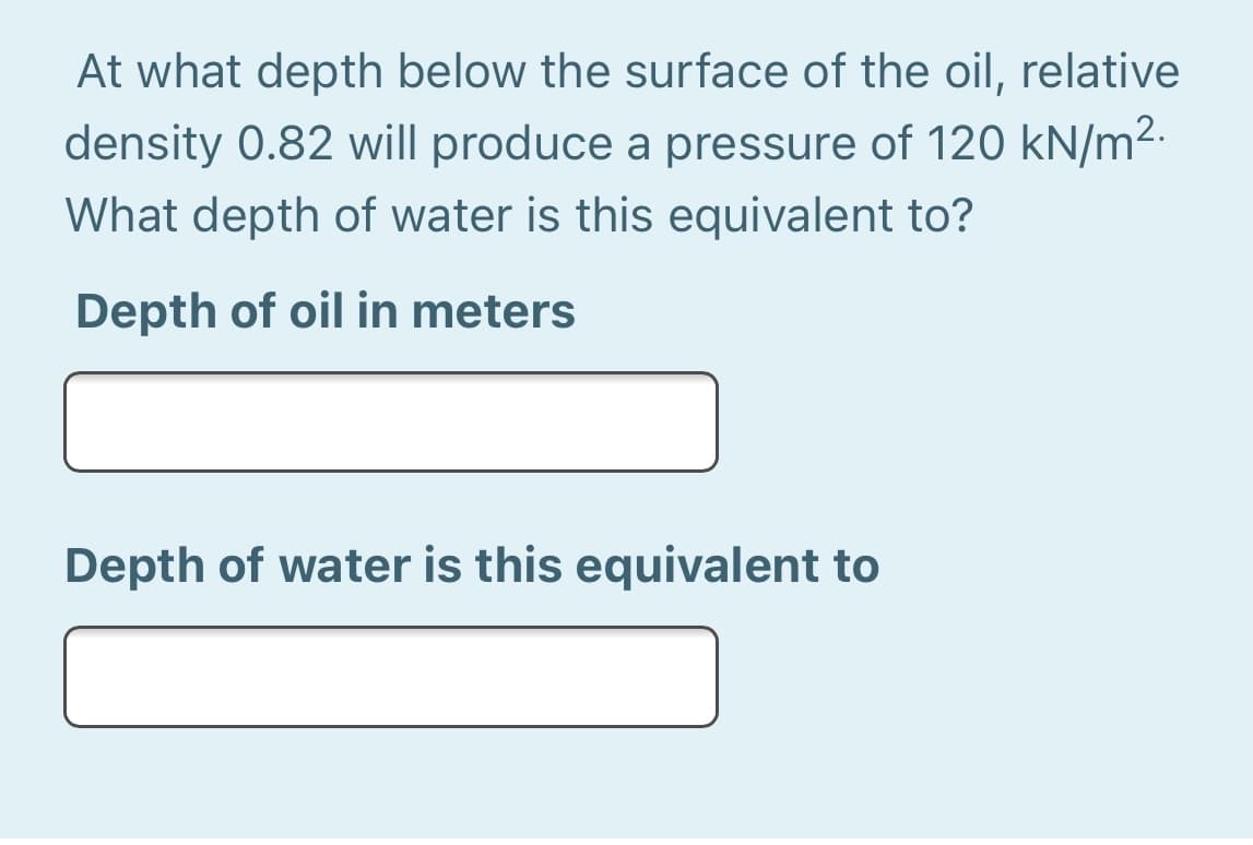 At what depth below the surface of the oil, relative
density 0.82 will produce a pressure of 120 kN/m².
What depth of water is this equivalent to?
Depth of oil in meters
Depth of water is this equivalent to
