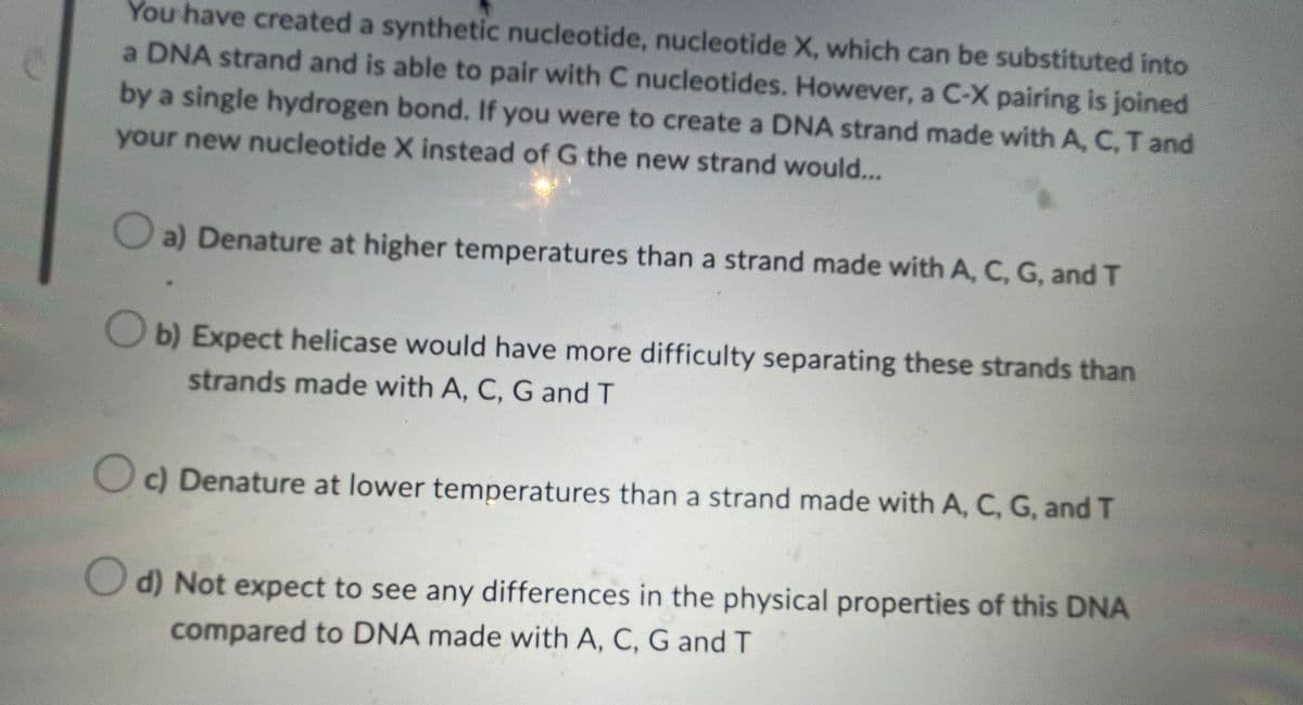 You have created a synthetic nucleotide, nucleotide X, which can be substituted into
a DNA strand and is able to pair with C nucleotides. However, a C-X pairing is joined
by a single hydrogen bond. If you were to create a DNA strand made with A, C, T and
your new nucleotide X instead of G the new strand would...
a) Denature at higher temperatures than a strand made with A, C, G, and T
b) Expect helicase would have more difficulty separating these strands than
strands made with A, C, G and T
c) Denature at lower temperatures than a strand made with A, C, G, and T
d) Not expect to see any differences in the physical properties of this DNA
compared to DNA made with A, C, G and T