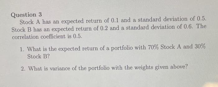 Question 3
Stock A has an expected return of 0.1 and a standard deviation of 0.5.
Stock B has an expected return of 0.2 and a standard deviation of 0.6. The
correlation coefficient is 0.5.
1. What is the expected return of a portfolio with 70% Stock A and 30%
Stock B?
2. What is variance of the portfolio with the weights given above?