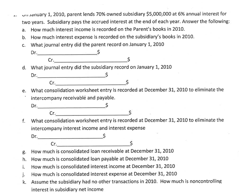 VII January 1, 2010, parent lends 70% owned subsidiary $5,000,000 at 6% annual interest for
two years. Subsidiary pays the accrued interest at the end of each year. Answer the following:
a. How much interest income is recorded on the Parent's books in 2010.
b. How much interest expense is recorded on the subsidiary's books in 2010.
c. What journal entry did the parent record on January 1, 2010
Dr.
Cr.
d. What journal entry did the subsidiary record on January 1, 2010
Dr.
Cr.
e. What consolidation worksheet entry is recorded at December 31, 2010 to eliminate the
intercompany receivable and payable.
_$
Dr.
Cr.
f. What consolidation worksheet entry is recorded at December 31, 2010 to eliminate the
intercompany interest income and interest expense
__$
Dr.
Cr.
g.
How much is consolidated loan receivable at December 31, 2010
h. How much is consolidated loan payable at December 31, 2010
i.
How much is consolidated interest income at December 31, 2010
j. How much is consolidated interest expense at December 31, 2010
k.
Assume the subsidiary had no other transactions in 2010. How much is noncontrolling
interest in subsidiary net income
