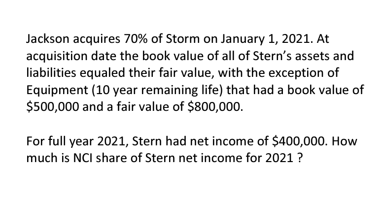 Jackson acquires 70% of Storm on January 1, 2021. At
acquisition date the book value of all of Stern's assets and
liabilities equaled their fair value, with the exception of
Equipment (10 year remaining life) that had a book value of
$500,000 and a fair value of $800,000.
For full year 2021, Stern had net income of $400,000. How
much is NCI share of Stern net income for 2021?