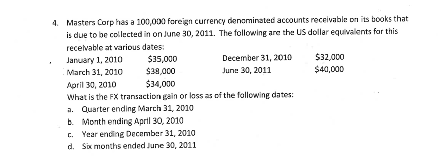 4. Masters Corp has a 100,000 foreign currency denominated accounts receivable on its books that
is due to be collected in on June 30, 2011. The following are the US dollar equivalents for this
receivable at various dates:
January 1, 2010
March 31, 2010
$35,000
$38,000
$34,000
December 31, 2010
June 30, 2011
April 30, 2010
What is the FX transaction gain or loss as of the following dates:
a. Quarter ending March 31, 2010
b. Month ending April 30, 2010
c. Year ending December 31, 2010
d. Six months ended June 30, 2011
$32,000
$40,000