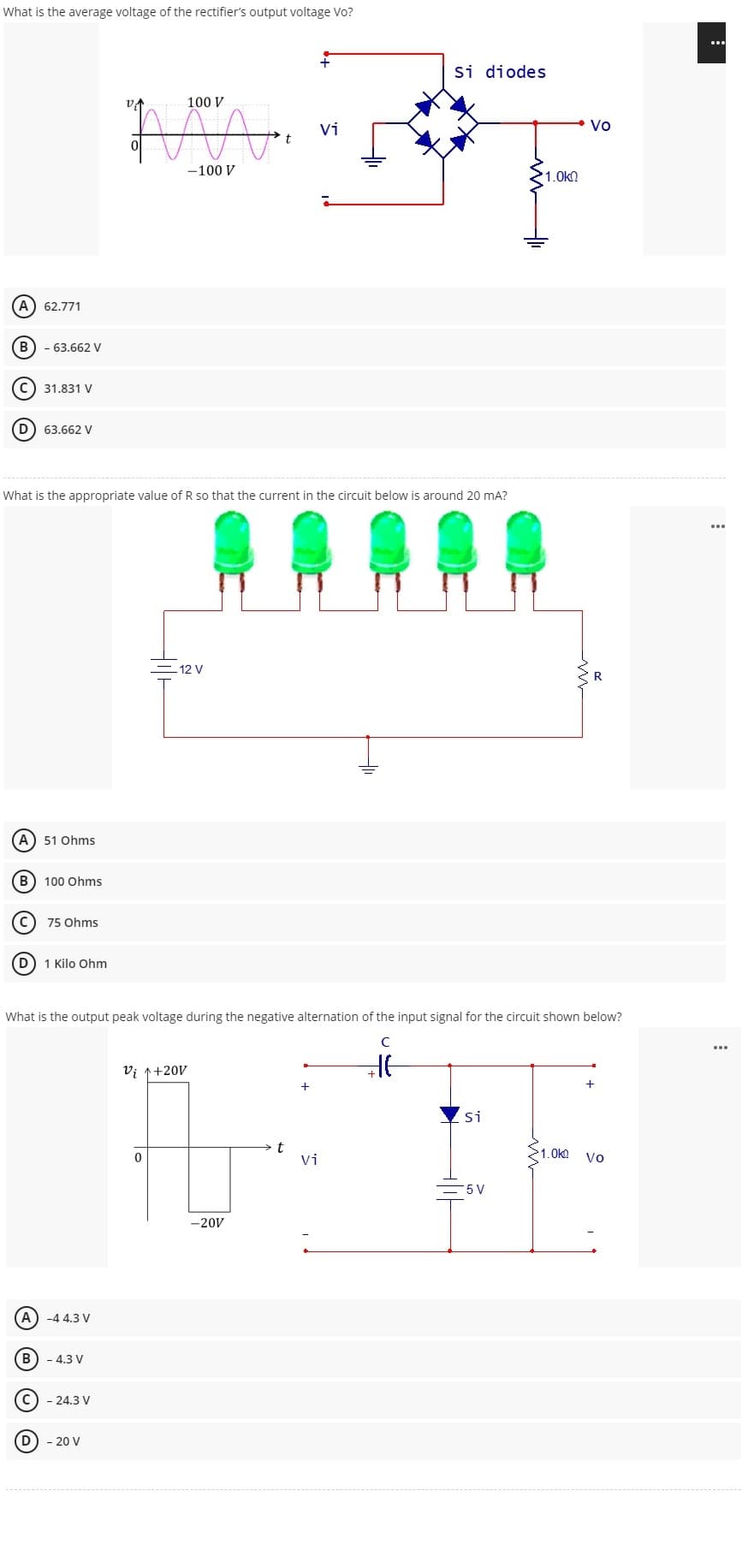 What is the average voltage of the rectifier's output voltage Vo?
100 V
"MA
Vi
-100 V
(A) 62.771
B) - 63.662 V
C) 31.831 V
D 63.662 V
What is the appropriate value of R so that the current in the circuit below is around 20 mA?
- 12 V
(A) -4 4.3 V
B) - 4.3 V
- 24.3 V
(D) - 20 V
Si diodes
-20V
R
A) 51 Ohms
B
100 Ohms
C
75 Ohms
D) 1 Kilo Ohm
What is the output peak voltage during the negative alternation of the input signal for the circuit shown below?
с
Vi ↑+20V
HE
+
Si
>1.0kg
0
Vi
Vo
5 V
t
imm
1.0kQ
Vo
...
...