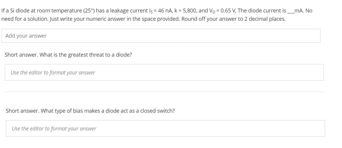 _mA. No
If a Si diode at room temperature (25°) has a leakage current Is = 46 nA, k = 5,800, and V₁ = 0.65 V, The diode current is
need for a solution. Just write your numeric answer in the space provided. Round off your answer to 2 decimal places.
Add your answer
Short answer. What is the greatest threat to a diode?
Use the editor to format your answer
Short answer. What type of bias makes a diode act as a closed switch?
Use the editor to format your answer