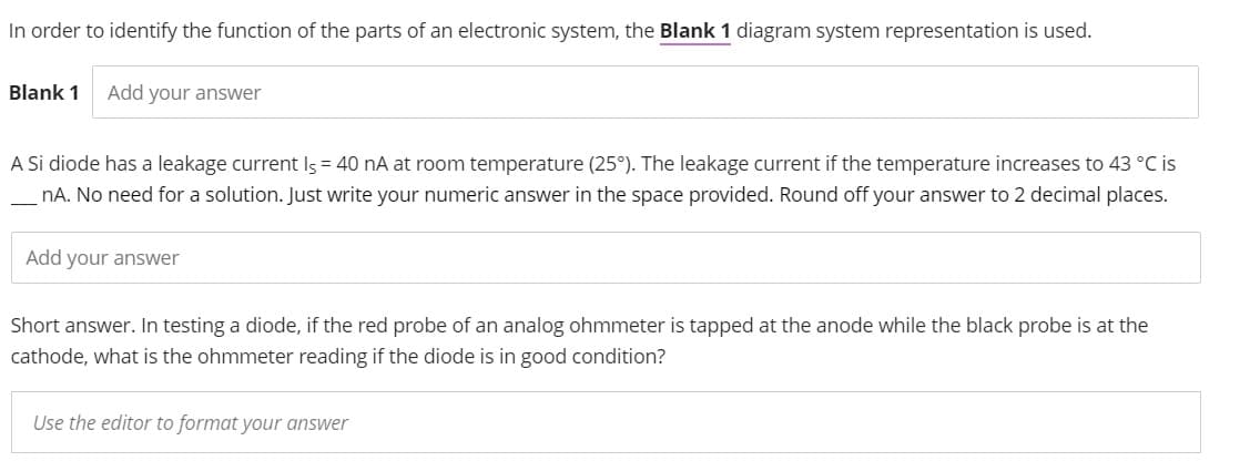 In order to identify the function of the parts of an electronic system, the Blank 1 diagram system representation is used.
Blank 1 Add your answer
A Si diode has a leakage current Is = 40 nA at room temperature (25°). The leakage current if the temperature increases to 43 °C is
nA. No need for a solution. Just write your numeric answer in the space provided. Round off your answer to 2 decimal places.
Add your answer
Short answer. In testing a diode, if the red probe of an analog ohmmeter is tapped at the anode while the black probe is at the
cathode, what is the ohmmeter reading if the diode is in good condition?
Use the editor to format your answer