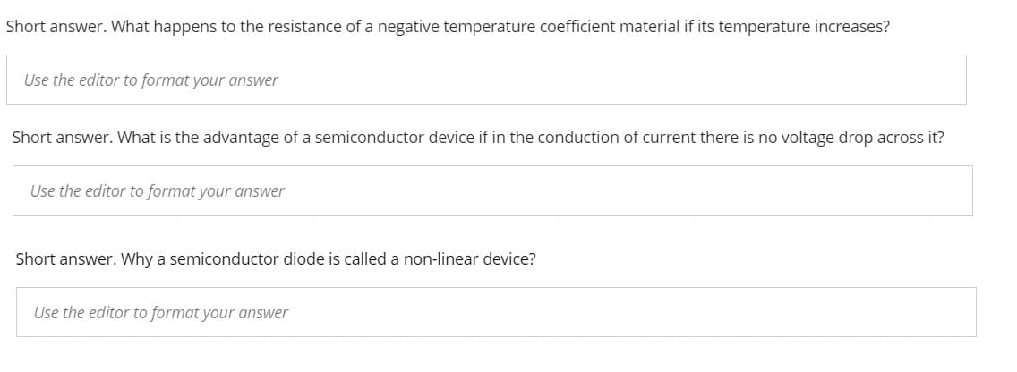Short answer. What happens to the resistance of a negative temperature coefficient material if its temperature increases?
Use the editor to format your answer
Short answer. What is the advantage of a semiconductor device if in the conduction of current there is no voltage drop across it?
Use the editor to format your answer
Short answer. Why a semiconductor diode is called a non-linear device?
Use the editor to format your answer