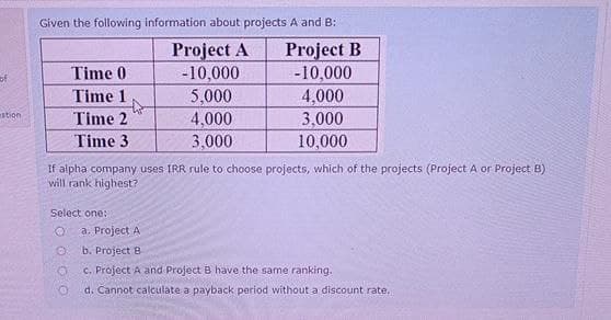 of
stion
Given the following information about projects A and B:
Project A Project B
-10,000
-10,000
4,000
3,000
10,000
Time 0
Time 1
Time 2
Time 3
If alpha company uses IRR rule to choose projects, which of the projects (Project A or Project B)
will rank highest?
Select one:
O
O
O
5,000
4,000
3,000
a. Project A
b. Project B
c. Project A and Project B have the same ranking.
d. Cannot calculate a payback period without a discount rate.