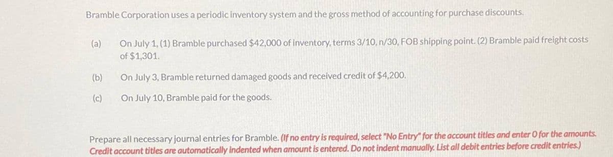 Bramble Corporation uses a periodic inventory system and the gross method of accounting for purchase discounts.
On July 1, (1) Bramble purchased $42,000 of inventory, terms 3/10, n/30, FOB shipping point. (2) Bramble paid freight costs
of $1,301.
(a)
(b)
(c)
On July 3, Bramble returned damaged goods and received credit of $4,200.
On July 10, Bramble paid for the goods.
Prepare all necessary journal entries for Bramble. (If no entry is required, select "No Entry" for the account titles and enter O for the amounts.
Credit account titles are automatically indented when amount is entered. Do not indent manually. List all debit entries before credit entries.)