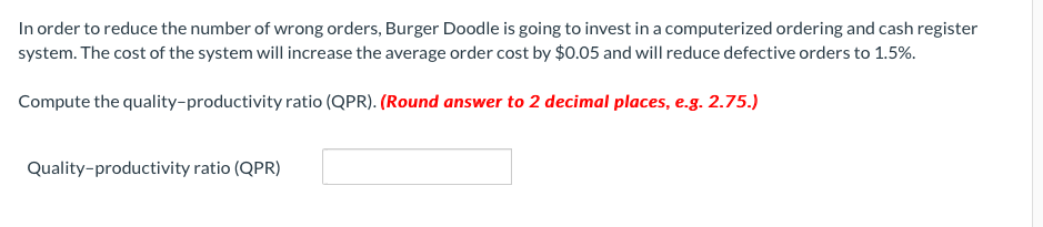 In order to reduce the number of wrong orders, Burger Doodle is going to invest in a computerized ordering and cash register
system. The cost of the system will increase the average order cost by $0.05 and will reduce defective orders to 1.5%.
Compute the quality-productivity ratio (QPR). (Round answer to 2 decimal places, e.g. 2.75.)
Quality-productivity ratio (QPR)
