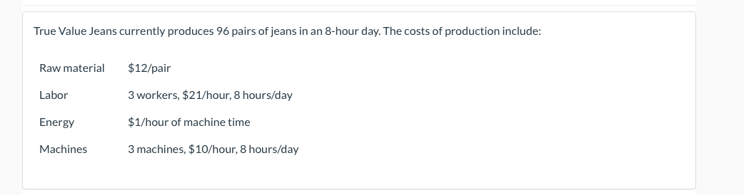 True Value Jeans currently produces 96 pairs of jeans in an 8-hour day. The costs of production include:
Raw material
$12/pair
Labor
3 workers, $21/hour, 8 hours/day
Energy
$1/hour of machine time
Machines
3 machines, $10/hour, 8 hours/day
