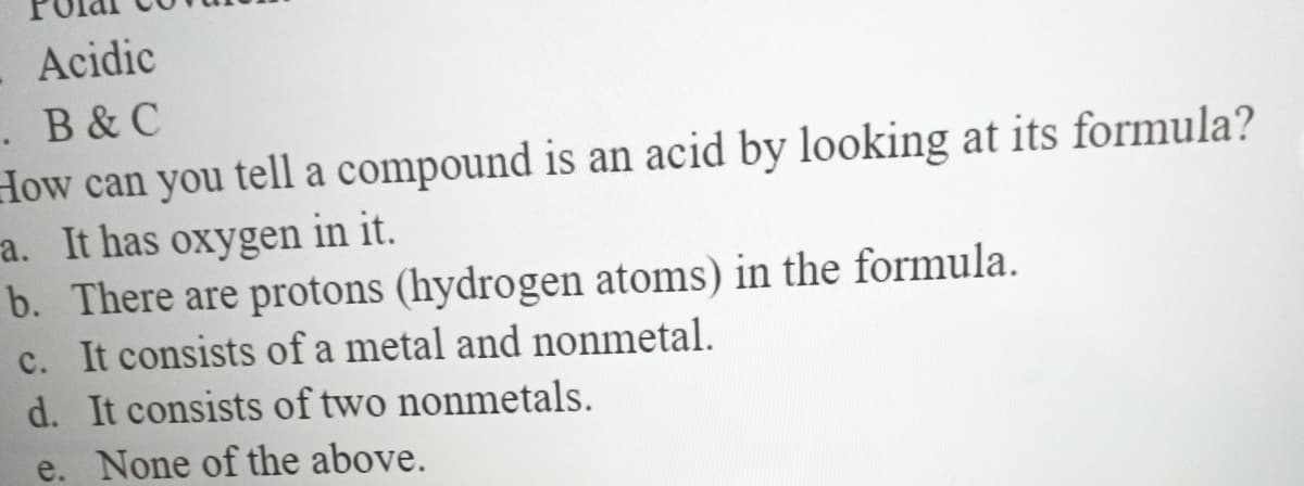 Acidic
.B&C
How can you tell a compound is an acid by looking at its formula?
a. It has oxygen in it.
b. There are protons (hydrogen atoms) in the formula.
c. It consists of a metal and nonmetal.
d. It consists of two nonmetals.
e. None of the above.
