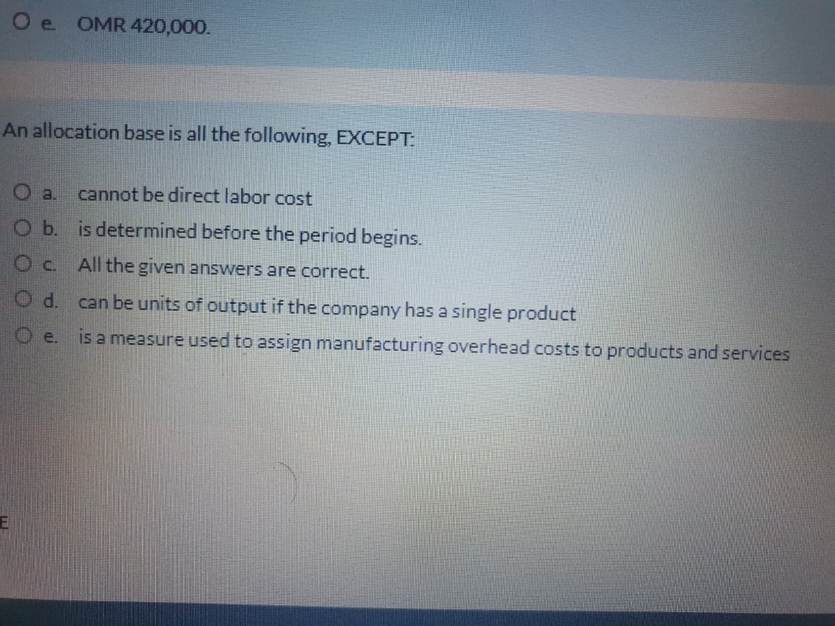 O e OMR 420,000.
An allocation base is all the following, EXCEPT:
O a.
cannot be direct labor cost
O b is determined before the period begins.
Oc All the given answers are correct.
can be units of output if the company has a single product
O e. is a measure used to assign manufacturing overhead costs to products and services
