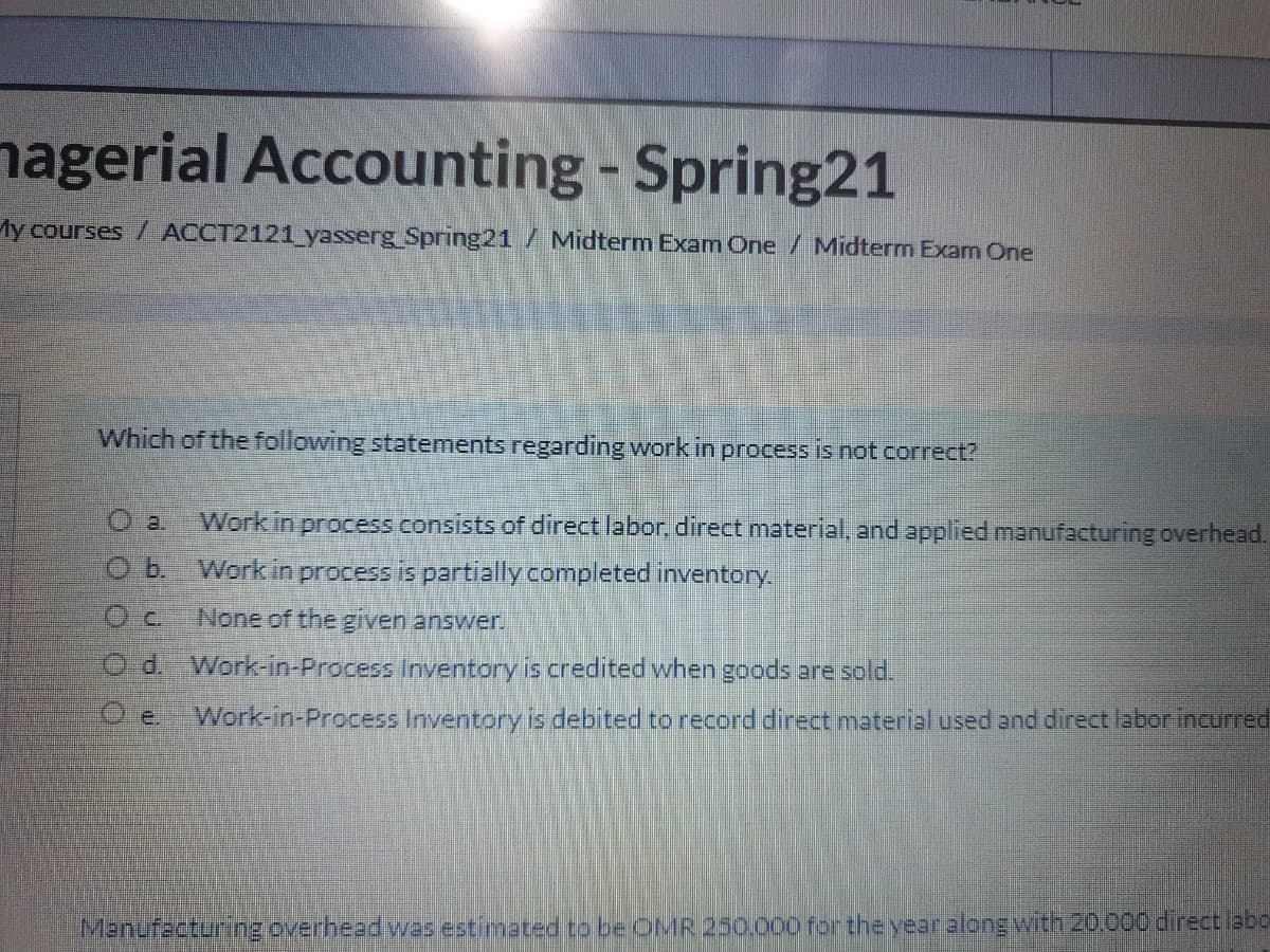 nagerial Accounting - Spring21
My courses / ACCT2121_yasserg Spring21 / Midterm Exam One / Midterm Exam One
Which of the following statements regarding work in process is not correct?
O a.
Work in process consists of direct labor, direct material, and applied manufacturing overhead.
O b. Workin process is partially completed inventory.
None of the given answer.
O d. Work-in-Process Inventory is credited when goods are sold.
Work-in-Process Inventory is debited to record direct material used and direct labor incurred
O e.
Manufacturing overhead was estimated to be OMR 250.000 for theyear along with 20.000 direct abo
