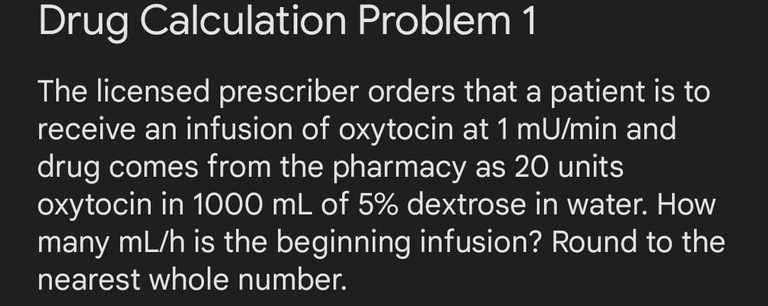 Drug Calculation
Problem 1
The licensed prescriber orders that a patient is to
receive an infusion of oxytocin at 1 mU/min and
drug comes from the pharmacy as 20 units
oxytocin in 1000 mL of 5% dextrose in water. How
many mL/h is the beginning infusion? Round to the
nearest whole number.
